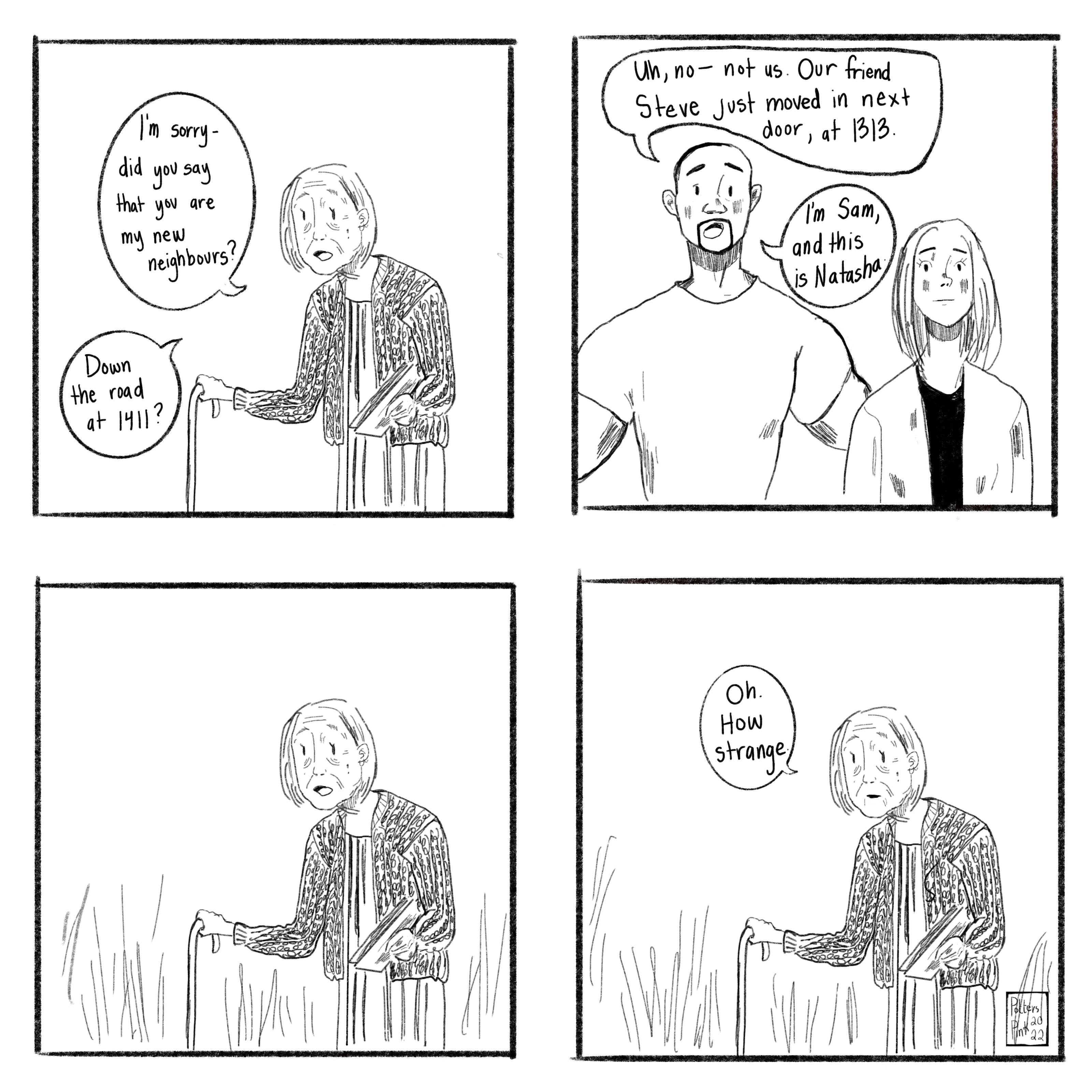 Page 5. Neighbour smiles at them. “I’m sorry, did you say that you were my new neighbours? Down the road at 1411?” Sam smiles and shakes his head. “Uh, no — not us. Our friend Steve just moved in next door, at 1313. I’m Sam, and this is Natasha.” Neighbour freezes, and doesn’t reply. Awkward pause. Then, she says, “Oh. How strange.”