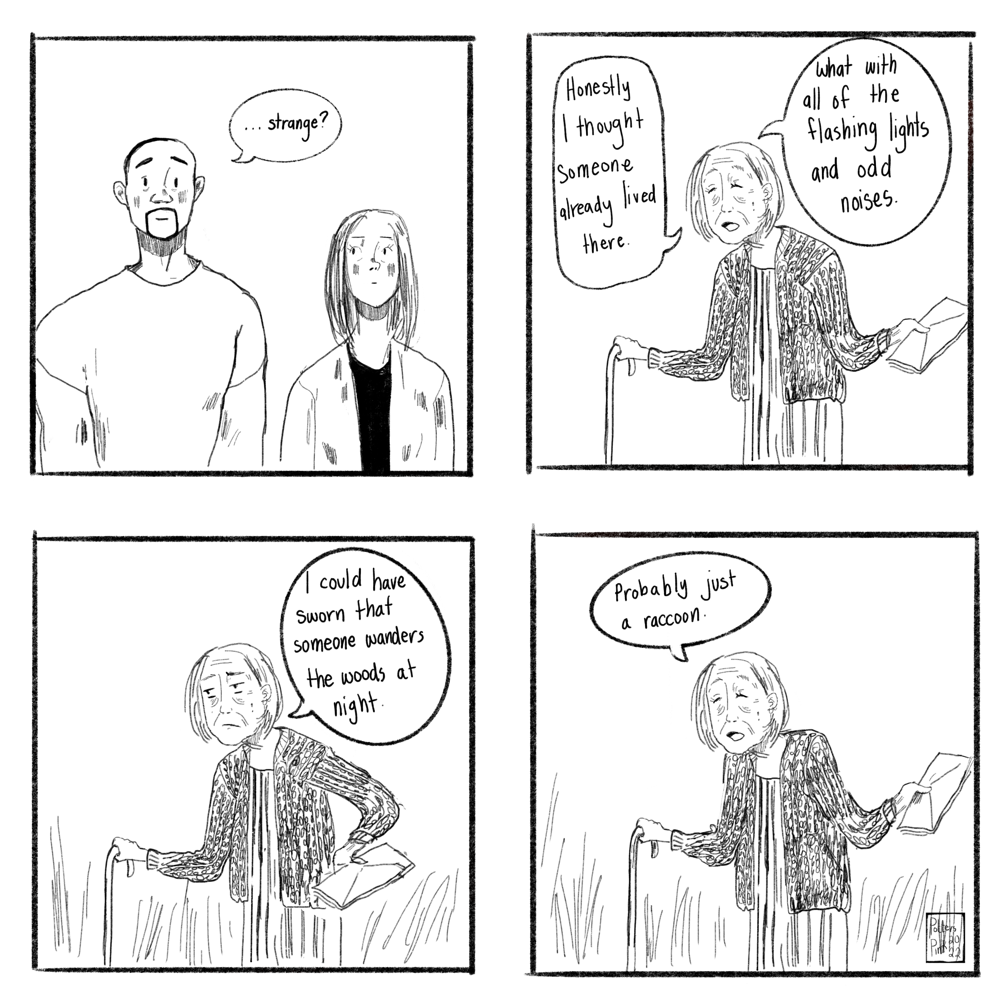 Page 6. Sam (already not a fan of where this is going): “...strange?” Neighbour laughs and shrugs, seemingly unconcerned. “Honestly I thought someone already lived there. What with all of the flashing lights and odd noises.” She frowns, thoughtful, and puts a hand on her hip. “I could have sworn that someone wanders the woods at night.” She shrugs again, chuckling. “Probably just a raccoon.”