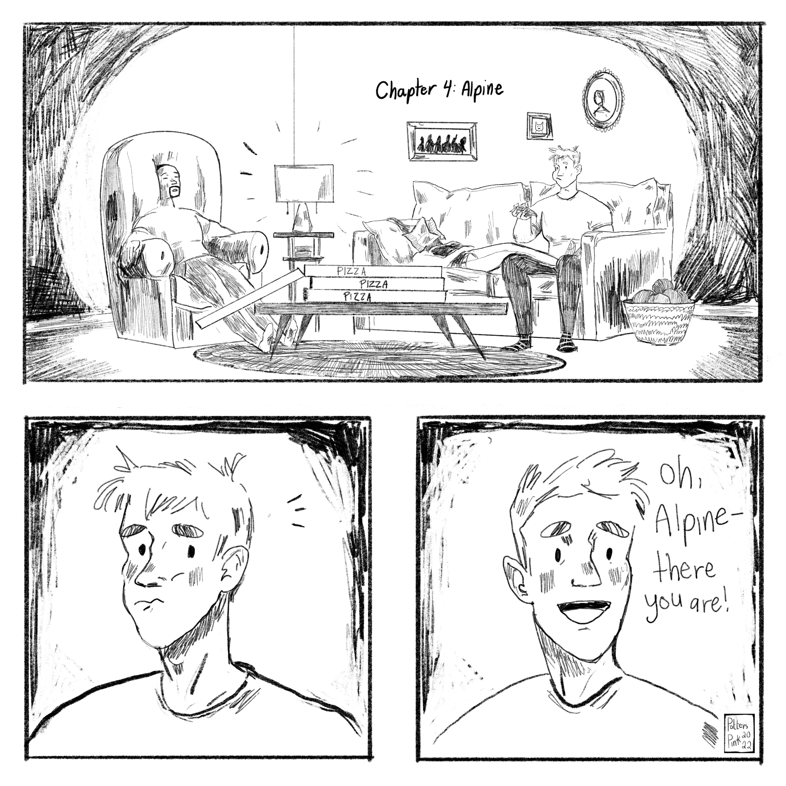 Chapter 4: Alpine. Steve, Natasha, and Sam are all sitting around Steve’s living room eating pizza. They’ve finished another day of unpacking and they are relaxing. Natasha is lying on the couch with a napkin covering her face and her feet are propped up in Steve’s lap. Sam is nearly passed out in an armchair, slouched deep into the cushion. Steve is happily munching away on a slice of pizza. He notices something in the corner of his eye, and then a smile breaks out on his face. “Alpine! There you are!”
