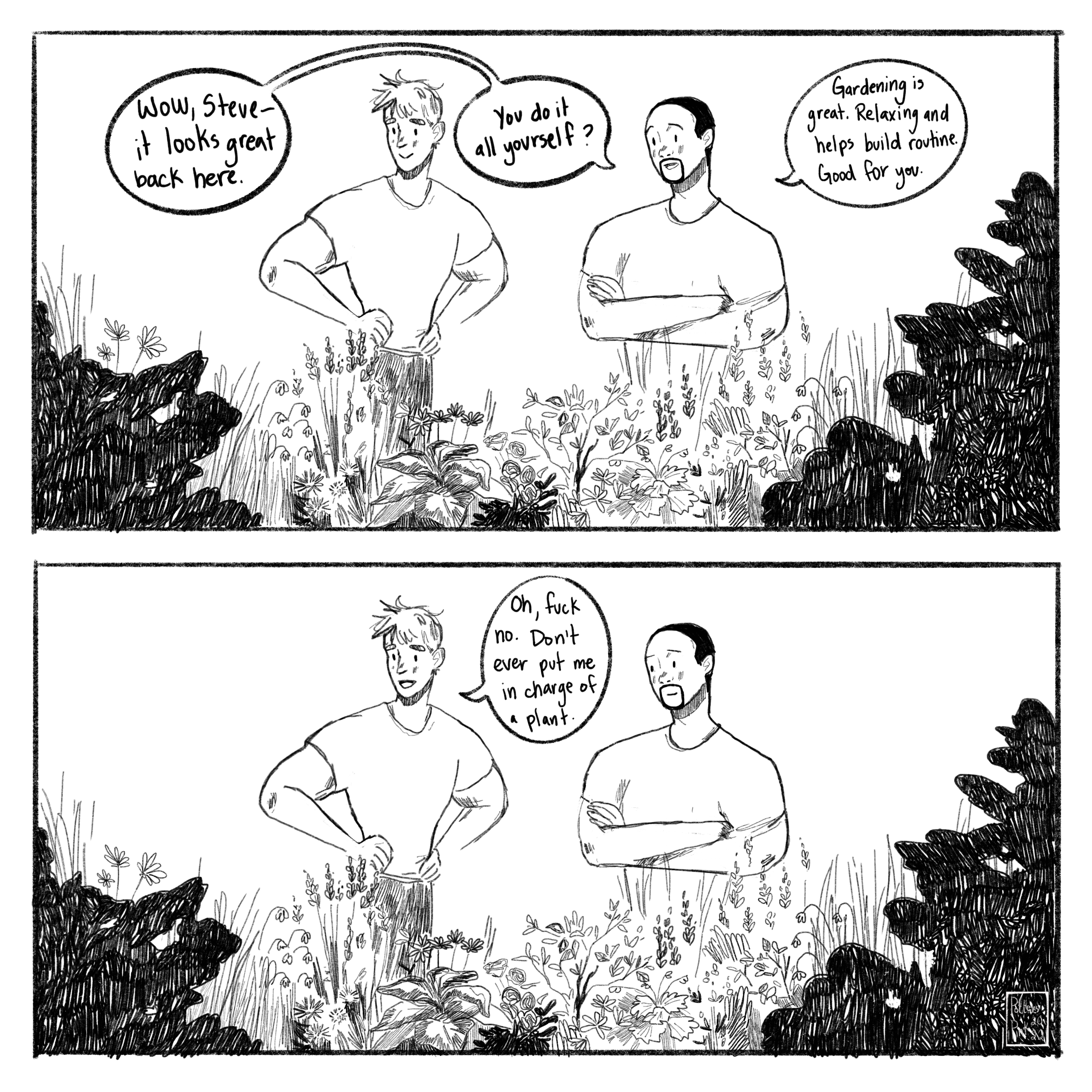 Page 2. Steve and Sam are standing in the backyard, admiring all of the flowers. “Wow, Steve — it looks great back here. You do it all yourself? Gardening is great. Relaxing and helps build routine. Good for you.” Steve laughs a little. “Oh fuck no,” he replies. “Don’t ever put me in charge of a plant.”