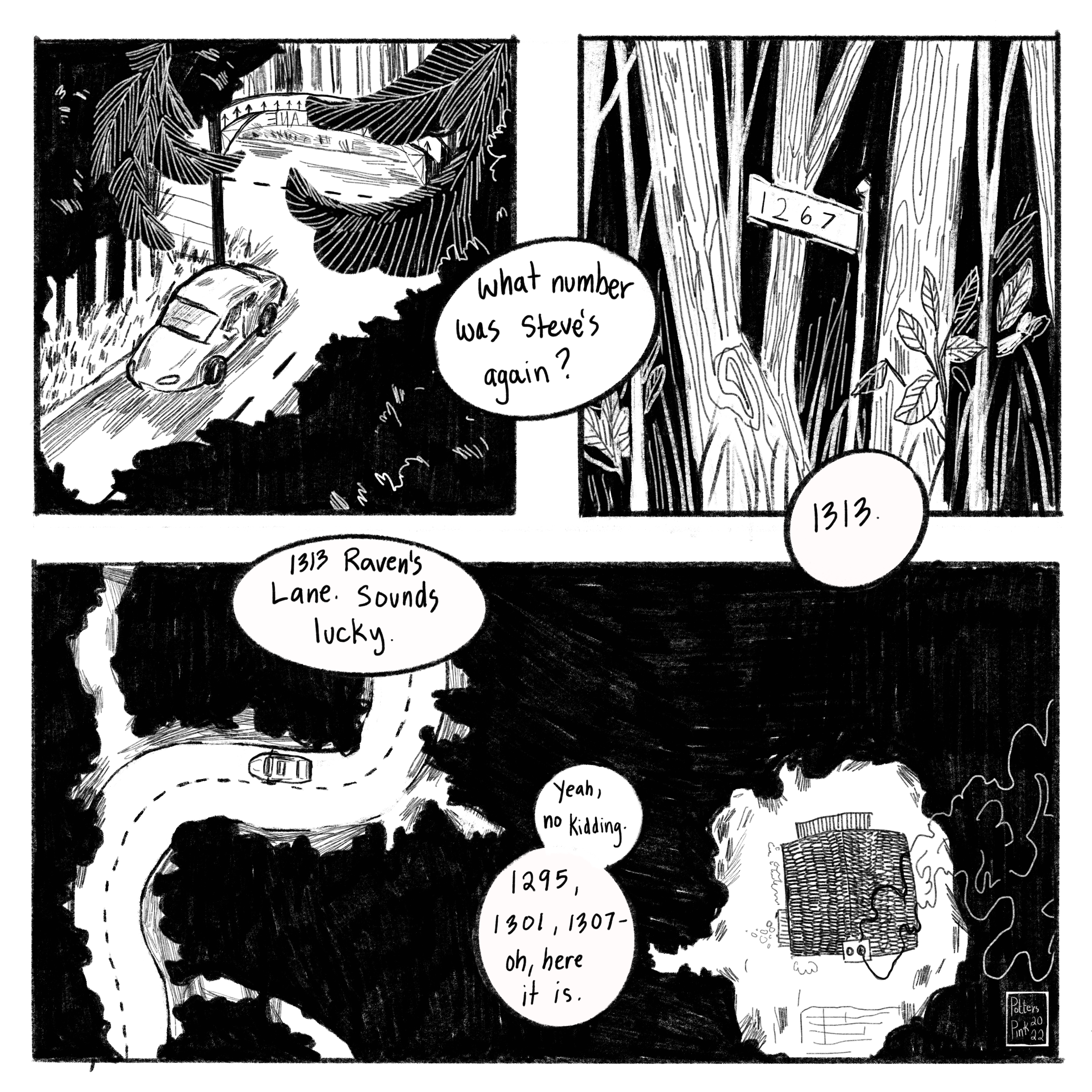 Page 6. Sam turns into Raven’s Lane and starts to drive down the road. They pass a few driveways but cannot see the houses. Sam asks Natasha: “What number was Steve’s, again?” Natasha replies, “1313.” Sam is concerned and says, “1313 Raven’s Lane. Sounds lucky.” Natasha laughs and comments, “Yeah, no kidding. 1295, 1301, 1307 — oh, here it is.”